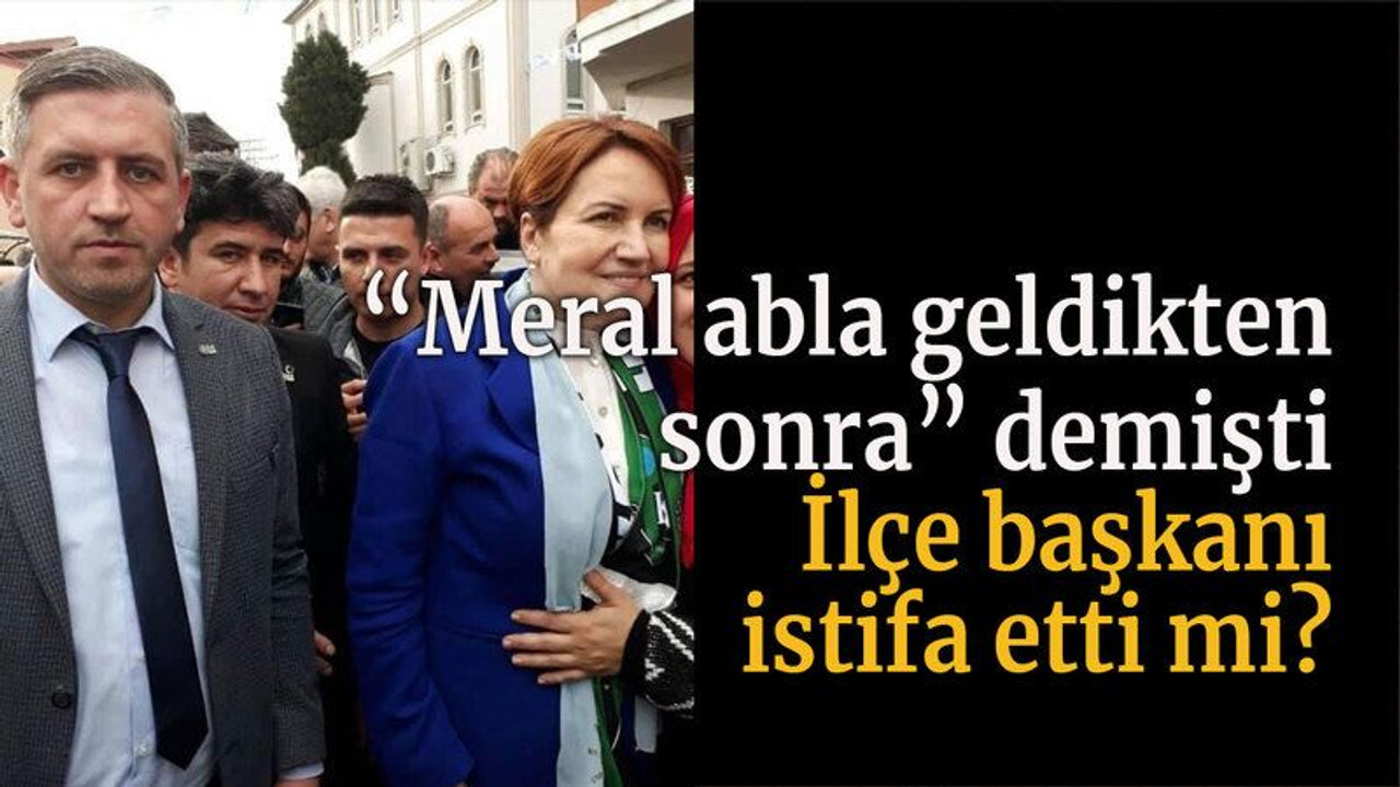 “Meral abla geldikten sonra” demişti İlçe başkanı istifa etti mi?